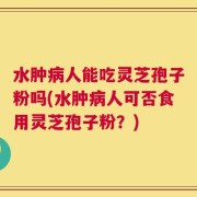 水肿病人能吃灵芝孢子粉吗(水肿病人可否食用灵芝孢子粉？)