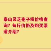泰山灵芝孢子粉价格查询？每斤价格及购买渠道介绍？