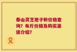 泰山灵芝孢子粉价格查询？每斤价格及购买渠道介绍？
