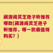 藏源阁灵芝孢子粉推荐哪款(藏源阁灵芝孢子粉推荐，哪一款最值得购买？)