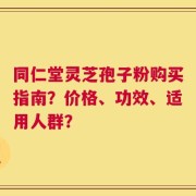 同仁堂灵芝孢子粉购买指南？价格、功效、适用人群？