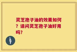 灵芝孢子油的效果如何？请问灵芝孢子油好用吗？