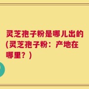 灵芝孢子粉是哪儿出的(灵芝孢子粉：产地在哪里？)