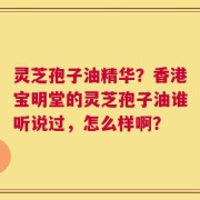 灵芝孢子油精华？香港宝明堂的灵芝孢子油谁听说过，怎么样啊？