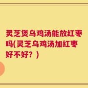 灵芝煲乌鸡汤能放红枣吗(灵芝乌鸡汤加红枣好不好？)