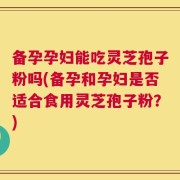 备孕孕妇能吃灵芝孢子粉吗(备孕和孕妇是否适合食用灵芝孢子粉？)