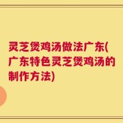 灵芝煲鸡汤做法广东(广东特色灵芝煲鸡汤的制作方法)