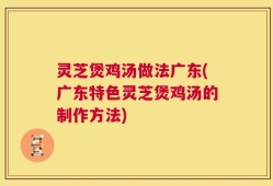 灵芝煲鸡汤做法广东(广东特色灵芝煲鸡汤的制作方法)