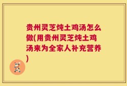 贵州灵芝炖土鸡汤怎么做(用贵州灵芝炖土鸡汤来为全家人补充营养)