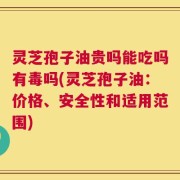 灵芝孢子油贵吗能吃吗有毒吗(灵芝孢子油：价格、安全性和适用范围)