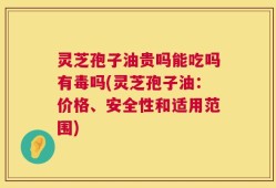 灵芝孢子油贵吗能吃吗有毒吗(灵芝孢子油：价格、安全性和适用范围)