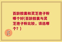 百龄胶囊和灵芝孢子粉哪个好(百龄胶囊与灵芝孢子粉比较，该选哪个？)