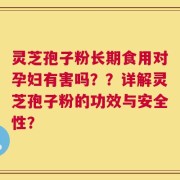 灵芝孢子粉长期食用对孕妇有害吗？？详解灵芝孢子粉的功效与安全性？
