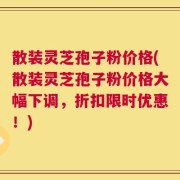 散装灵芝孢子粉价格(散装灵芝孢子粉价格大幅下调，折扣限时优惠！)