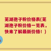 芜湖孢子粉价格表(芜湖孢子粉价格一览表，快来了解最新价格！)