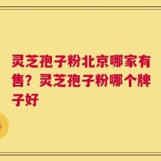 灵芝孢子粉北京哪家有售？灵芝孢子粉哪个牌子好