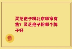 灵芝孢子粉北京哪家有售？灵芝孢子粉哪个牌子好