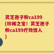 灵芝孢子粉ca199(珍稀之宝！灵芝孢子粉ca199疗效惊人)