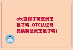 otc蓝帽子破壁灵芝孢子粉_OTC认证高品质破壁灵芝孢子粉)