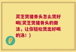 灵芝煲猪骨头怎么煲好喝(灵芝煲猪骨头的做法，让你轻松煲出好喝的汤！)