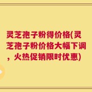 灵芝孢子粉得价格(灵芝孢子粉价格大幅下调，火热促销限时优惠)