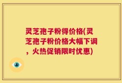 灵芝孢子粉得价格(灵芝孢子粉价格大幅下调，火热促销限时优惠)