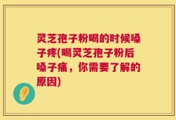 灵芝孢子粉喝的时候嗓子疼(喝灵芝孢子粉后嗓子痛，你需要了解的原因)