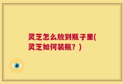 灵芝怎么放到瓶子里(灵芝如何装瓶？)