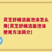灵芝舒缓洁面泡沫怎么用(灵芝舒缓洁面泡沫使用方法简介)