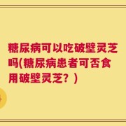 糖尿病可以吃破壁灵芝吗(糖尿病患者可否食用破壁灵芝？)