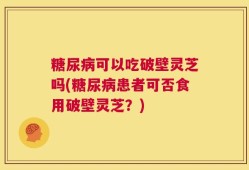 糖尿病可以吃破壁灵芝吗(糖尿病患者可否食用破壁灵芝？)