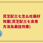 灵芝配三七怎么吃最好效果(灵芝配三七食用方法及最佳效果)