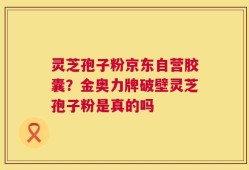 灵芝孢子粉京东自营胶囊？金奥力牌破壁灵芝孢子粉是真的吗
