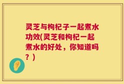 灵芝与枸杞子一起煮水功效(灵芝和枸杞一起煮水的好处，你知道吗？)
