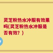 灵芝粉热水冲服有效果吗(灵芝粉热水冲服是否有效？)