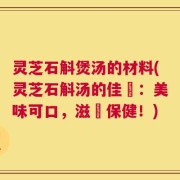 灵芝石斛煲汤的材料(灵芝石斛汤的佳餚：美味可口，滋補保健！)