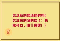 灵芝石斛煲汤的材料(灵芝石斛汤的佳餚：美味可口，滋補保健！)