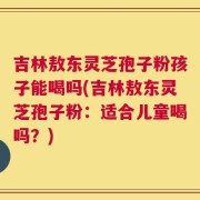 吉林敖东灵芝孢子粉孩子能喝吗(吉林敖东灵芝孢子粉：适合儿童喝吗？)
