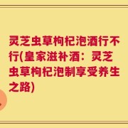 灵芝虫草枸杞泡酒行不行(皇家滋补酒：灵芝虫草枸杞泡制享受养生之路)