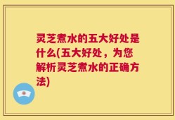 灵芝煮水的五大好处是什么(五大好处，为您解析灵芝煮水的正确方法)