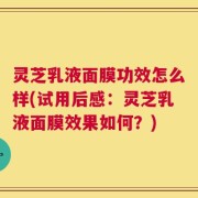 灵芝乳液面膜功效怎么样(试用后感：灵芝乳液面膜效果如何？)
