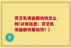 灵芝乳液面膜功效怎么样(试用后感：灵芝乳液面膜效果如何？)