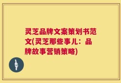 灵芝品牌文案策划书范文(灵芝那些事儿：品牌故事营销策略)
