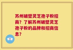 苏州破壁灵芝孢子粉招商？了解苏州破壁灵芝孢子粉的品牌和招商信息？