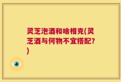 灵芝泡酒和啥相克(灵芝酒与何物不宜搭配？)