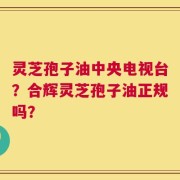 灵芝孢子油中央电视台？合辉灵芝孢子油正规吗？