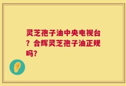 灵芝孢子油中央电视台？合辉灵芝孢子油正规吗？
