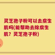 灵芝孢子粉可以去腐生肌吗(能帮助去除腐生肌？灵芝孢子粉)