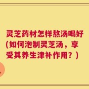 灵芝药材怎样熬汤喝好(如何泡制灵芝汤，享受其养生津补作用？)