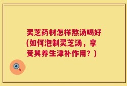 灵芝药材怎样熬汤喝好(如何泡制灵芝汤，享受其养生津补作用？)